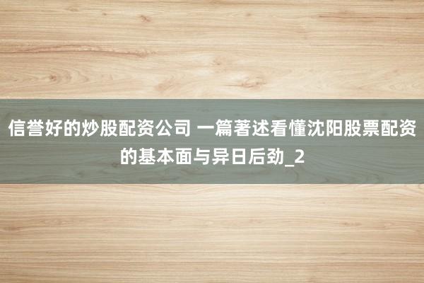 信誉好的炒股配资公司 一篇著述看懂沈阳股票配资的基本面与异日后劲_2