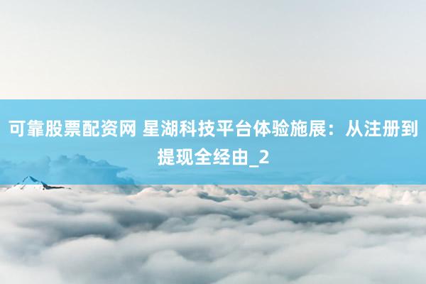 可靠股票配资网 星湖科技平台体验施展：从注册到提现全经由_2