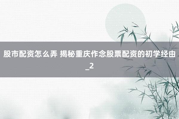 股市配资怎么弄 揭秘重庆作念股票配资的初学经由_2