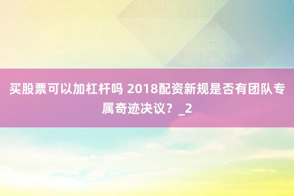 买股票可以加杠杆吗 2018配资新规是否有团队专属奇迹决议？_2