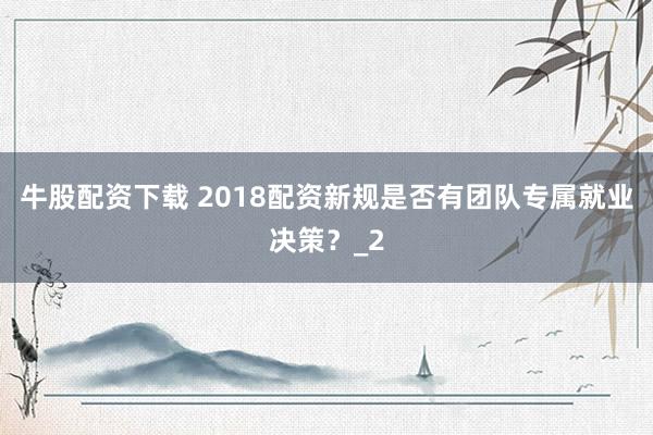 牛股配资下载 2018配资新规是否有团队专属就业决策？_2
