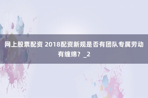 网上股票配资 2018配资新规是否有团队专属劳动有缠绵？_2