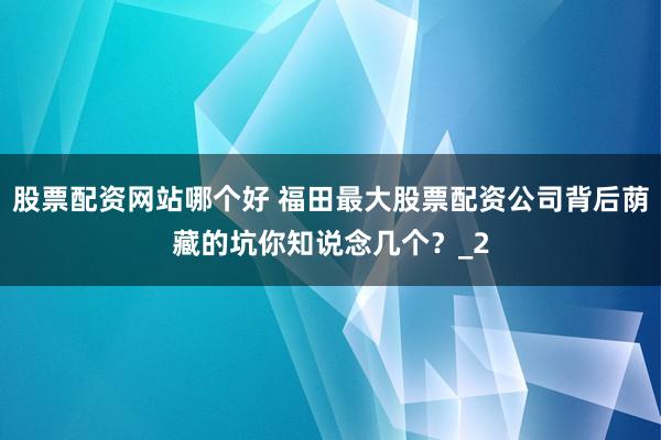 股票配资网站哪个好 福田最大股票配资公司背后荫藏的坑你知说念几个？_2
