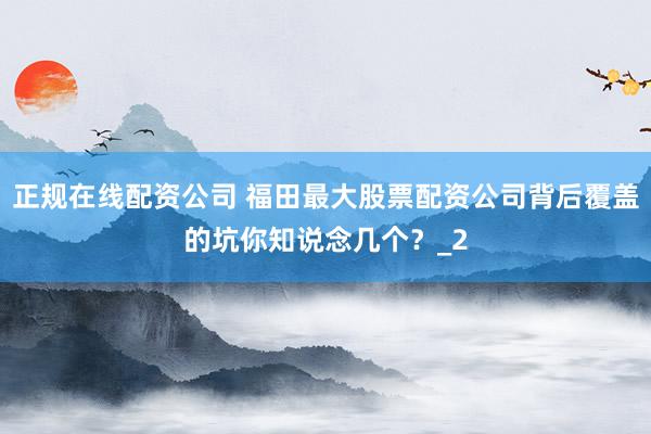 正规在线配资公司 福田最大股票配资公司背后覆盖的坑你知说念几个？_2