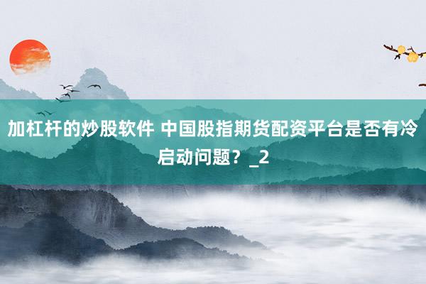 加杠杆的炒股软件 中国股指期货配资平台是否有冷启动问题？_2