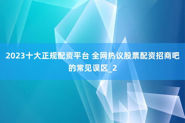 2023十大正规配资平台 全网热议股票配资招商吧的常见误区_2