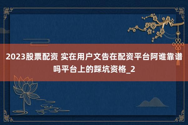 2023股票配资 实在用户文告在配资平台阿谁靠谱吗平台上的踩坑资格_2