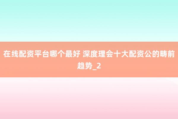 在线配资平台哪个最好 深度理会十大配资公的畴前趋势_2