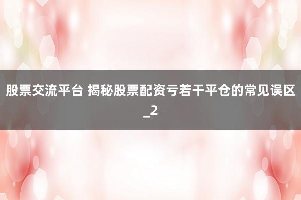 股票交流平台 揭秘股票配资亏若干平仓的常见误区_2