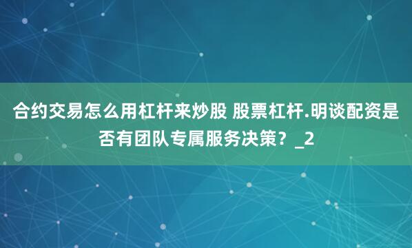 合约交易怎么用杠杆来炒股 股票杠杆.明谈配资是否有团队专属服务决策？_2
