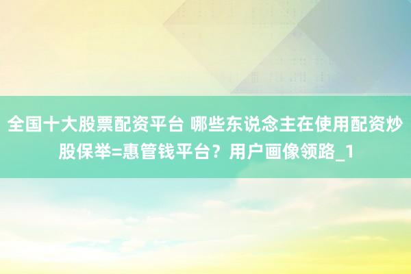 全国十大股票配资平台 哪些东说念主在使用配资炒股保举=惠管钱平台？用户画像领路_1