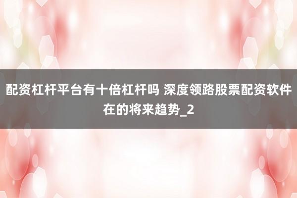 配资杠杆平台有十倍杠杆吗 深度领路股票配资软件在的将来趋势_2