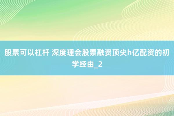 股票可以杠杆 深度理会股票融资顶尖h亿配资的初学经由_2