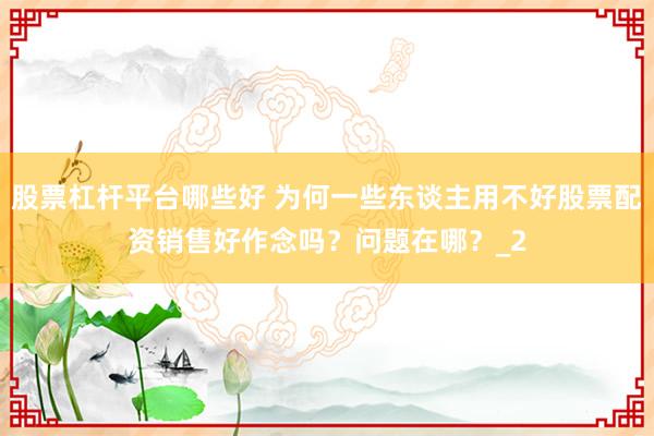 股票杠杆平台哪些好 为何一些东谈主用不好股票配资销售好作念吗？问题在哪？_2
