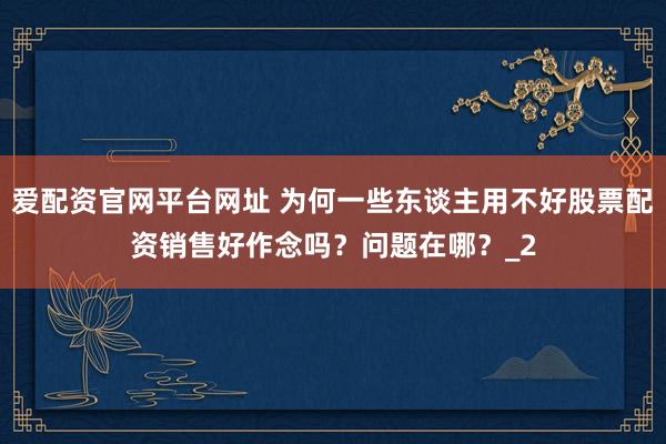 爱配资官网平台网址 为何一些东谈主用不好股票配资销售好作念吗？问题在哪？_2