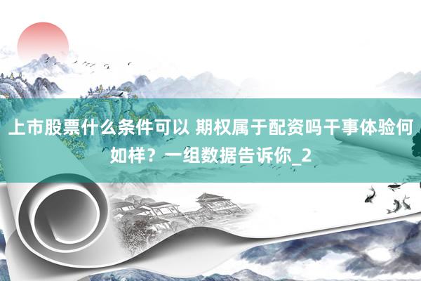 上市股票什么条件可以 期权属于配资吗干事体验何如样？一组数据告诉你_2
