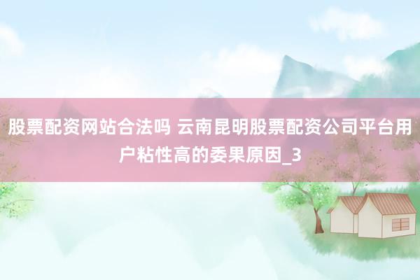 股票配资网站合法吗 云南昆明股票配资公司平台用户粘性高的委果原因_3
