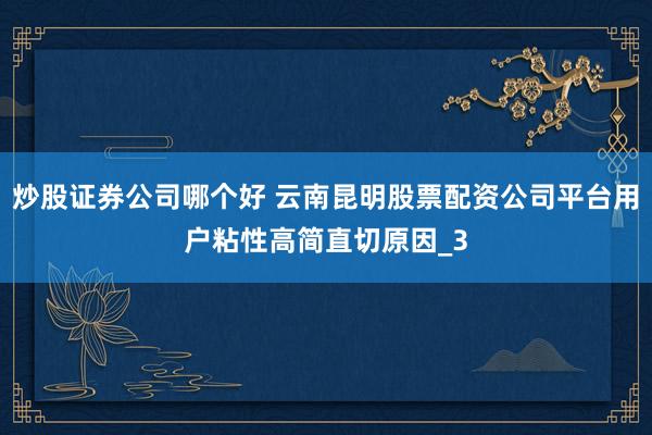 炒股证券公司哪个好 云南昆明股票配资公司平台用户粘性高简直切原因_3