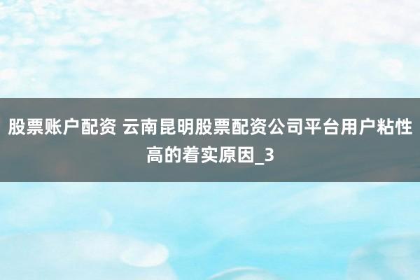 股票账户配资 云南昆明股票配资公司平台用户粘性高的着实原因_3