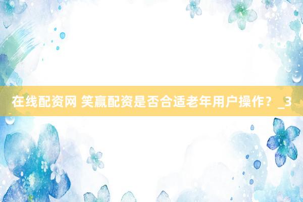在线配资网 笑赢配资是否合适老年用户操作？_3