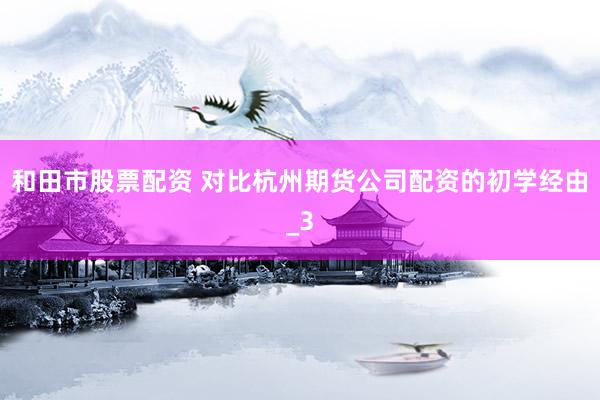 和田市股票配资 对比杭州期货公司配资的初学经由_3