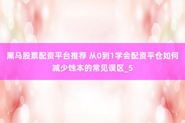 黑马股票配资平台推荐 从0到1学会配资平仓如何减少蚀本的常见误区_5