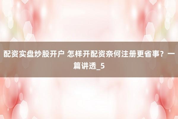 配资实盘炒股开户 怎样开配资奈何注册更省事？一篇讲透_5