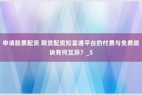 申请股票配资 期货配资知富通平台的付费与免费版块有何互异？_5