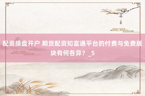 配资操盘开户 期货配资知富通平台的付费与免费版块有何各异？_5