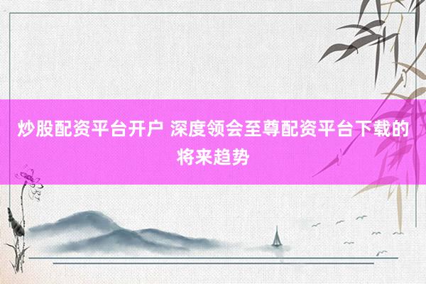 炒股配资平台开户 深度领会至尊配资平台下载的将来趋势