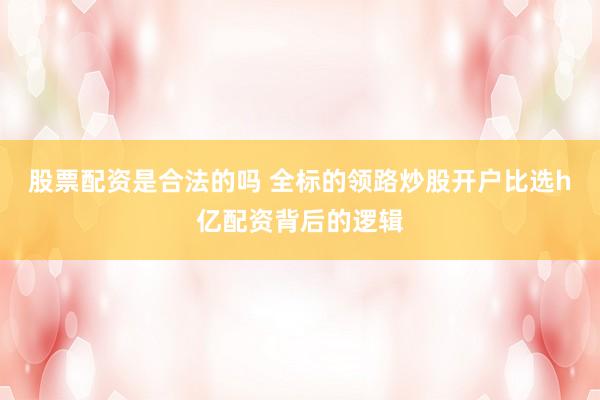 股票配资是合法的吗 全标的领路炒股开户比选h亿配资背后的逻辑