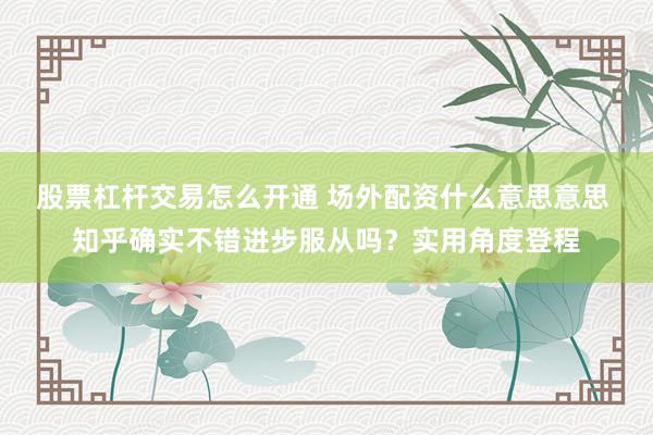 股票杠杆交易怎么开通 场外配资什么意思意思 知乎确实不错进步服从吗?实用角度登程