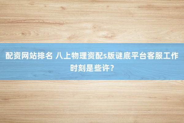 配资网站排名 八上物理资配s版谜底平台客服工作时刻是些许？