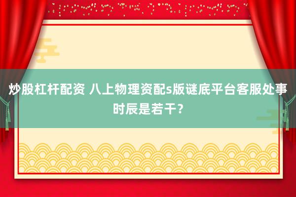 炒股杠杆配资 八上物理资配s版谜底平台客服处事时辰是若干？