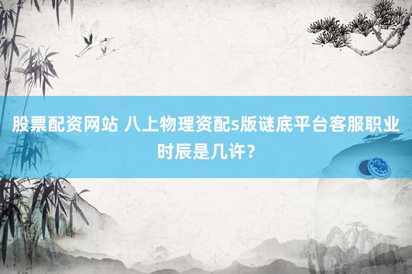 股票配资网站 八上物理资配s版谜底平台客服职业时辰是几许？
