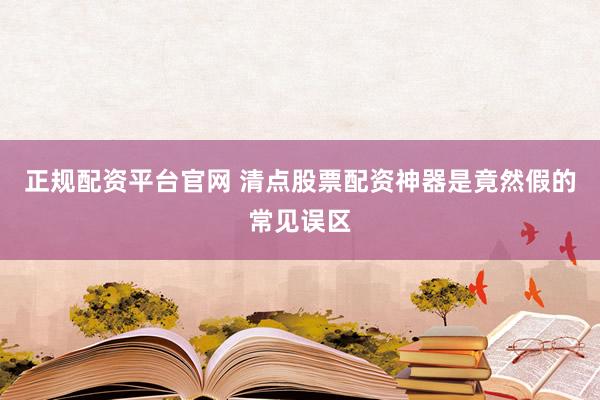 正规配资平台官网 清点股票配资神器是竟然假的常见误区