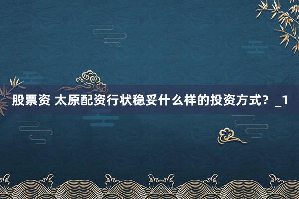 股票资 太原配资行状稳妥什么样的投资方式？_1