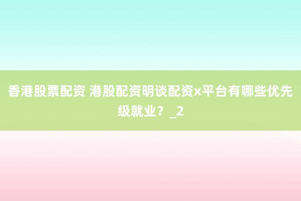 香港股票配资 港股配资明谈配资x平台有哪些优先级就业？_2