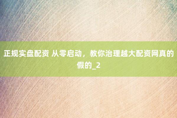 正规实盘配资 从零启动，教你治理越大配资网真的假的_2