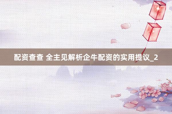 配资查查 全主见解析企牛配资的实用提议_2