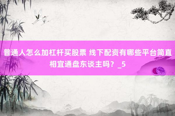 普通人怎么加杠杆买股票 线下配资有哪些平台简直相宜通盘东谈主吗？_5