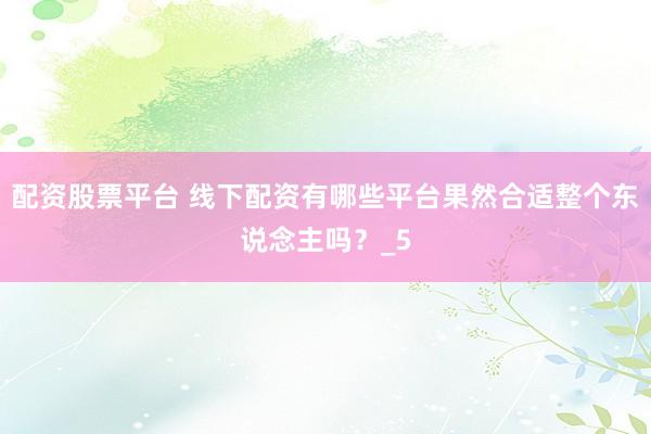 配资股票平台 线下配资有哪些平台果然合适整个东说念主吗？_5