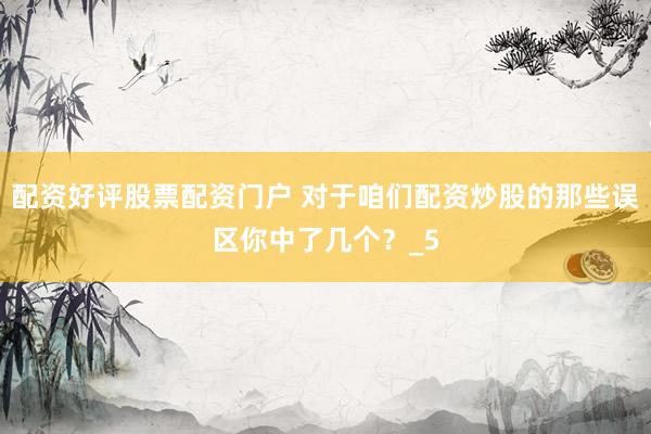 配资好评股票配资门户 对于咱们配资炒股的那些误区你中了几个？_5