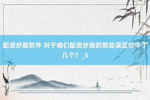 配资炒股软件 对于咱们配资炒股的那些误区你中了几个？_5