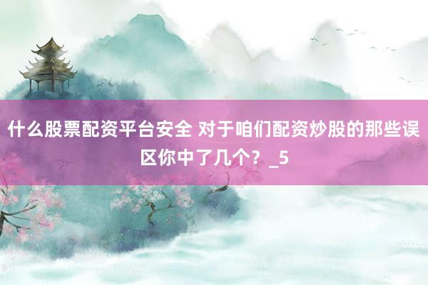 什么股票配资平台安全 对于咱们配资炒股的那些误区你中了几个?_5