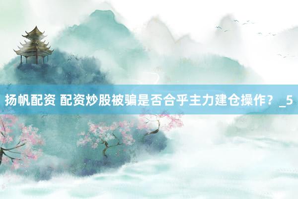 扬帆配资 配资炒股被骗是否合乎主力建仓操作？_5