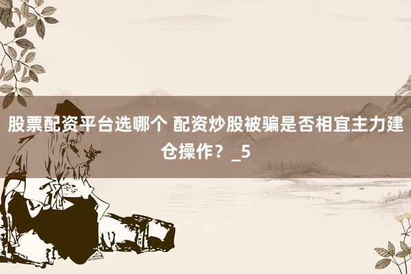 股票配资平台选哪个 配资炒股被骗是否相宜主力建仓操作？_5