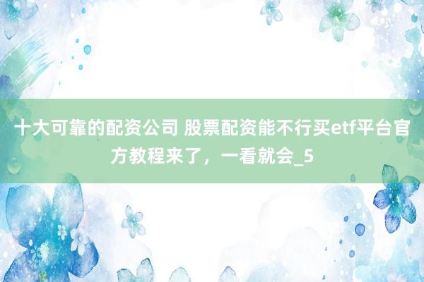 十大可靠的配资公司 股票配资能不行买etf平台官方教程来了，一看就会_5