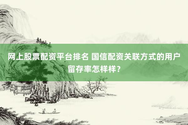 网上股票配资平台排名 国信配资关联方式的用户留存率怎样样？
