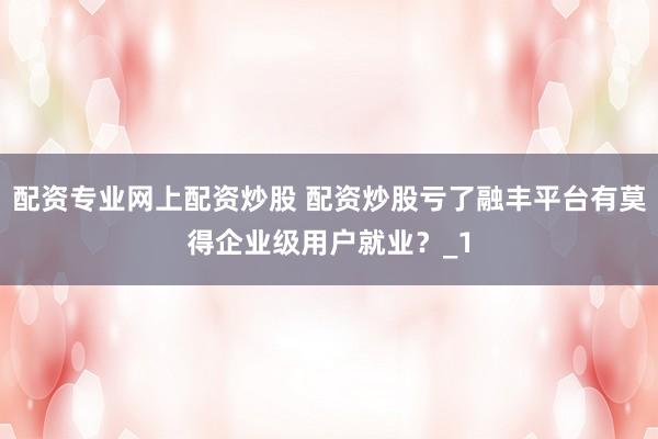 配资专业网上配资炒股 配资炒股亏了融丰平台有莫得企业级用户就业？_1